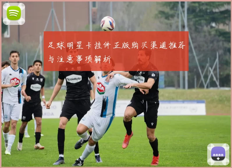 足球明星卡挂件正版购买渠道推荐与注意事项解析
