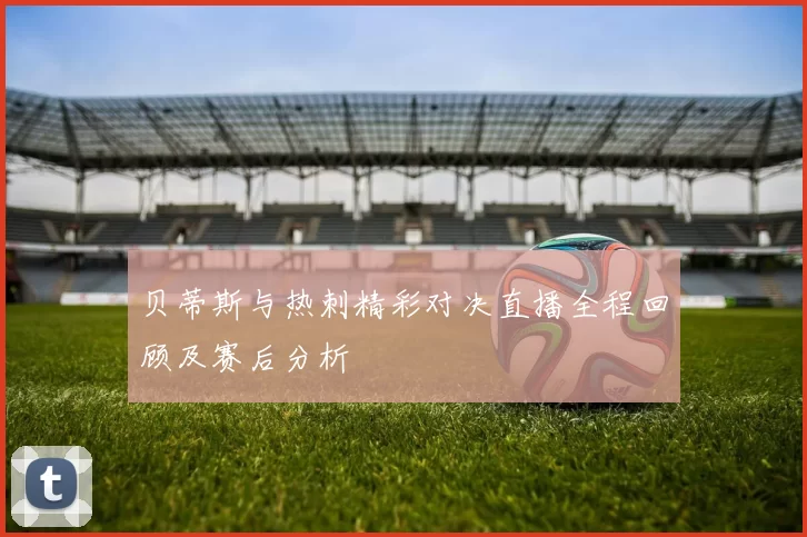 贝蒂斯与热刺精彩对决直播全程回顾及赛后分析