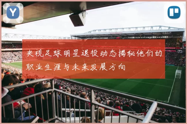 央视足球明星退役动态揭秘他们的职业生涯与未来发展方向