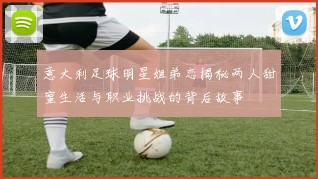 意大利足球明星姐弟恋揭秘两人甜蜜生活与职业挑战的背后故事