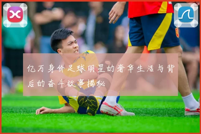 亿万身价足球明星的奢华生活与背后的奋斗故事揭秘