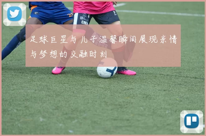 足球巨星与儿子温馨瞬间展现亲情与梦想的交融时刻