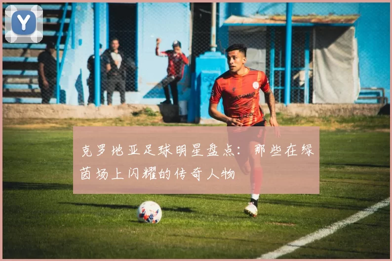 克罗地亚足球明星盘点：那些在绿茵场上闪耀的传奇人物