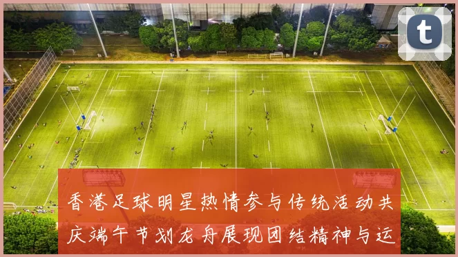 香港足球明星热情参与传统活动共庆端午节划龙舟展现团结精神与运动魅力