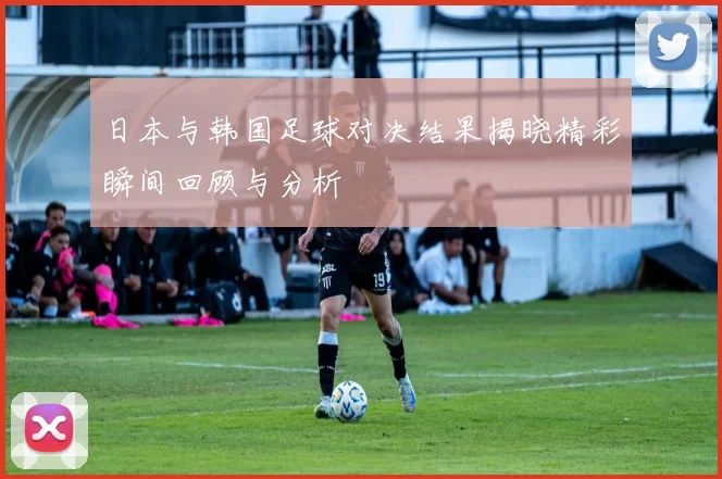 日本与韩国足球对决结果揭晓精彩瞬间回顾与分析