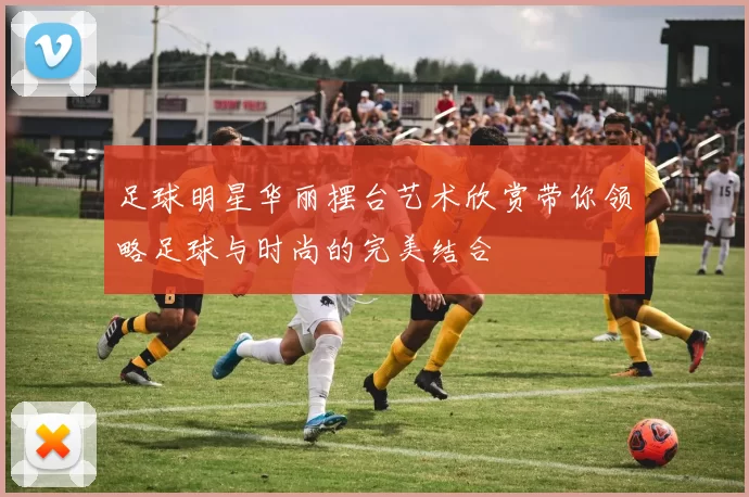 足球明星华丽摆台艺术欣赏带你领略足球与时尚的完美结合