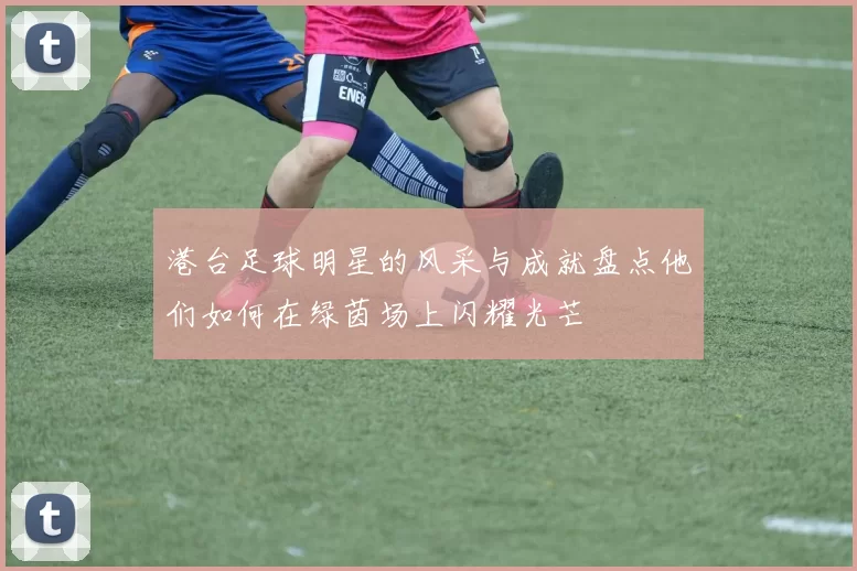 港台足球明星的风采与成就盘点他们如何在绿茵场上闪耀光芒