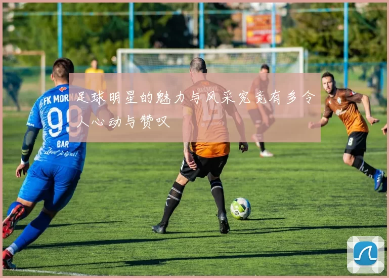 足球明星的魅力与风采究竟有多令人心动与赞叹