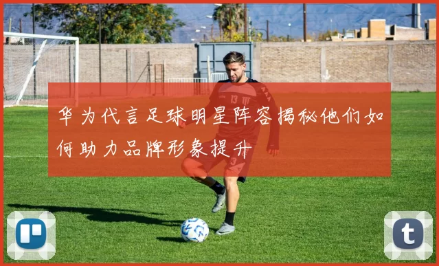 华为代言足球明星阵容揭秘他们如何助力品牌形象提升