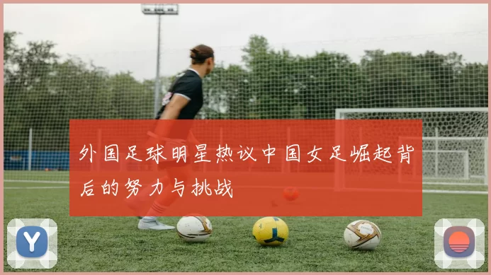 外国足球明星热议中国女足崛起背后的努力与挑战
