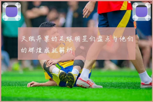 天赋异禀的足球明星们盘点与他们的辉煌成就解析