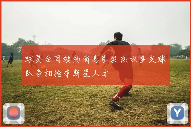 球员合同续约消息引发热议多支球队争相抢夺新星人才