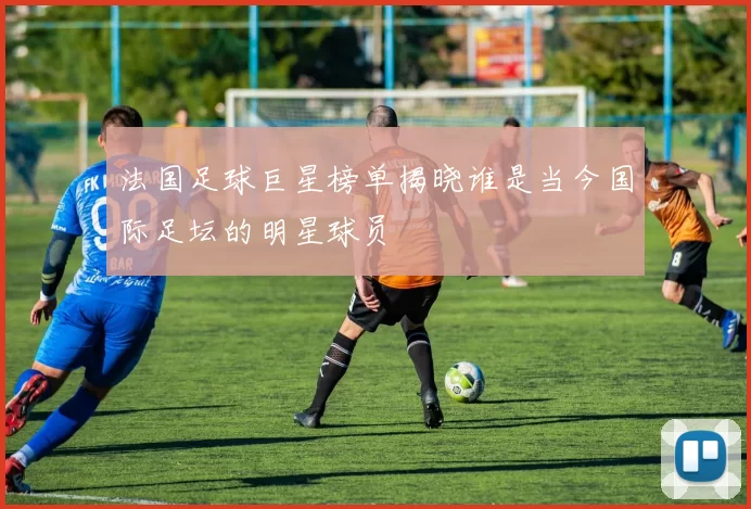 法国足球巨星榜单揭晓谁是当今国际足坛的明星球员