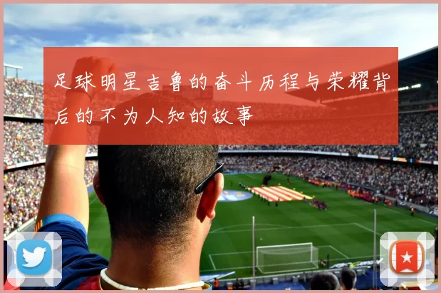 足球明星吉鲁的奋斗历程与荣耀背后的不为人知的故事