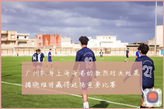 广州队与上海海港的激烈对决结果揭晓谁将赢得这场重要比赛