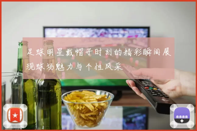 足球明星戴帽子时刻的精彩瞬间展现球场魅力与个性风采