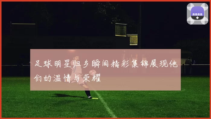 足球明星归乡瞬间精彩集锦展现他们的温情与荣耀