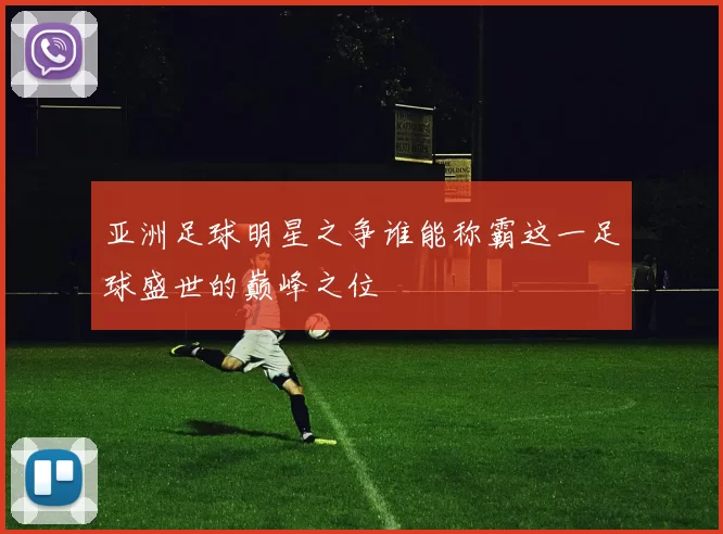 亚洲足球明星之争谁能称霸这一足球盛世的巅峰之位