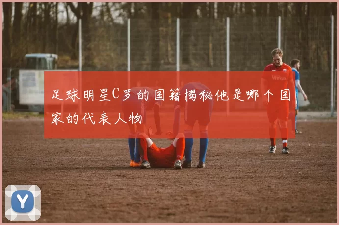 足球明星C罗的国籍揭秘他是哪个国家的代表人物