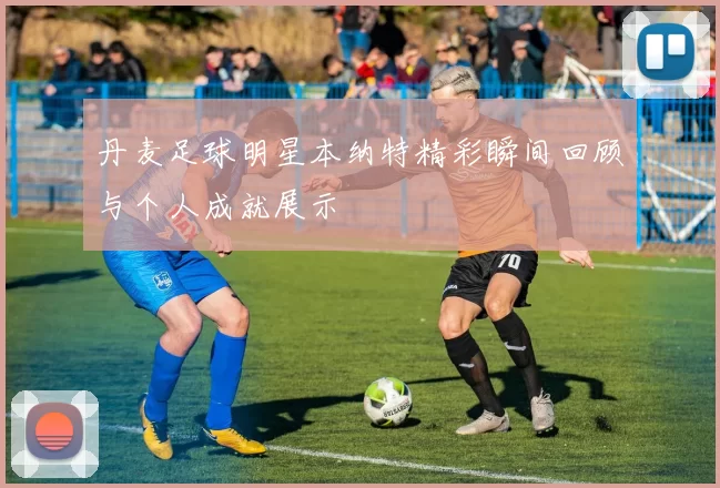 丹麦足球明星本纳特精彩瞬间回顾与个人成就展示