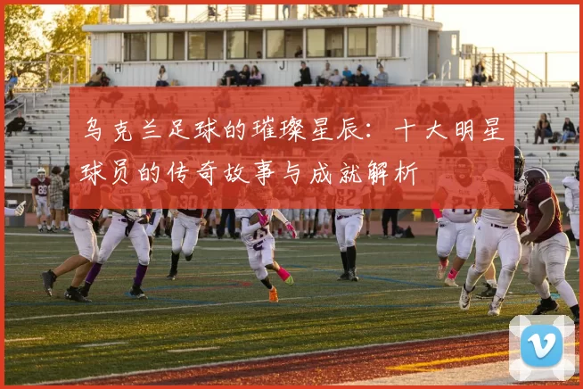 乌克兰足球的璀璨星辰：十大明星球员的传奇故事与成就解析