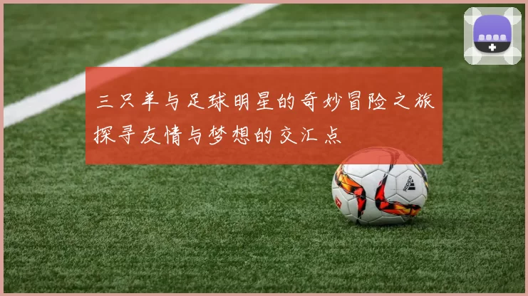 三只羊与足球明星的奇妙冒险之旅探寻友情与梦想的交汇点