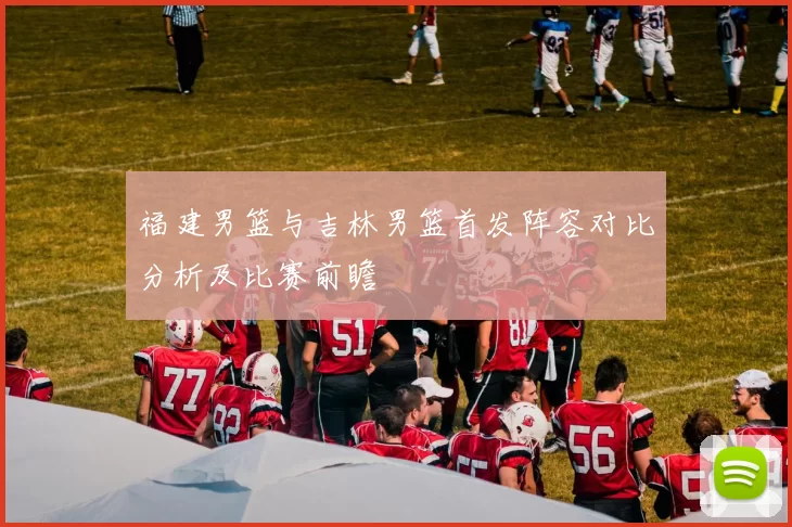 福建男篮与吉林男篮首发阵容对比分析及比赛前瞻