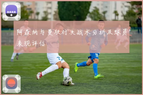 阿森纳与曼联对决战术分析及球员表现评估