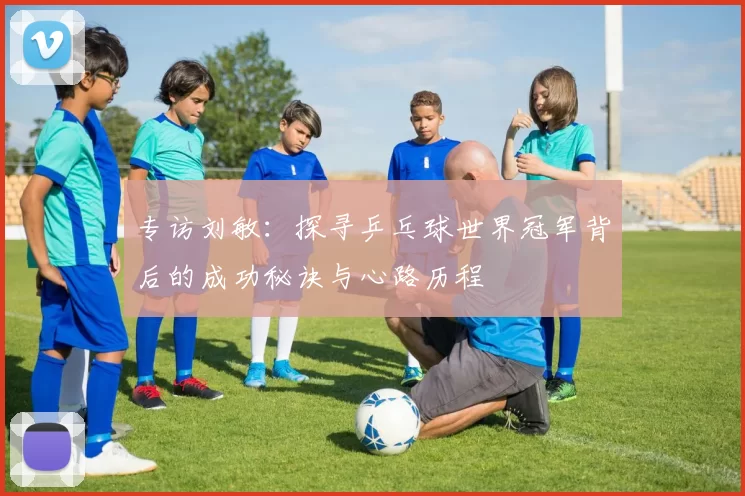 专访刘敏：探寻乒乓球世界冠军背后的成功秘诀与心路历程