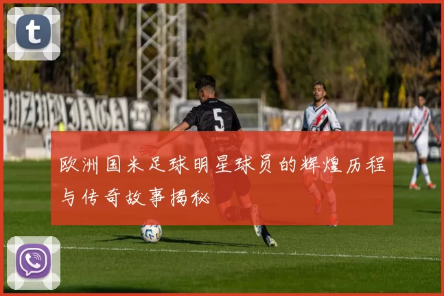 欧洲国米足球明星球员的辉煌历程与传奇故事揭秘