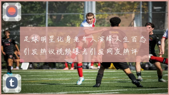 足球明星化身老年人演绎人生百态引发热议视频曝光引发网友热评
