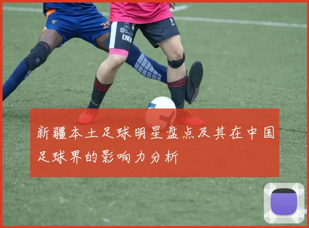 新疆本土足球明星盘点及其在中国足球界的影响力分析