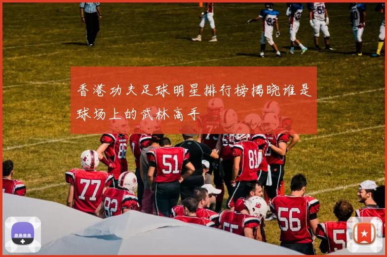 香港功夫足球明星排行榜揭晓谁是球场上的武林高手