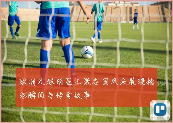 欧洲足球明星汇聚各国风采展现精彩瞬间与传奇故事