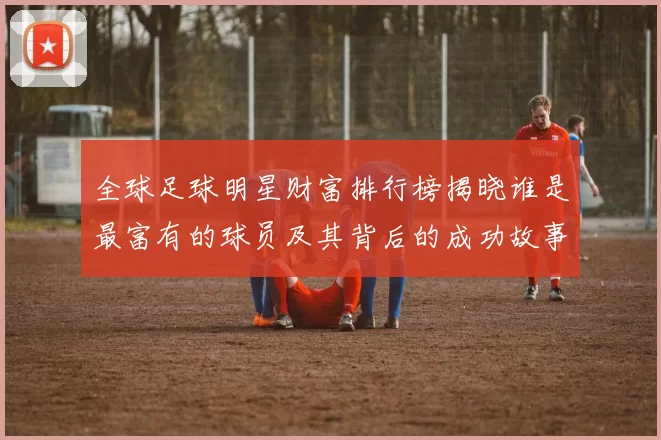 全球足球明星财富排行榜揭晓谁是最富有的球员及其背后的成功故事