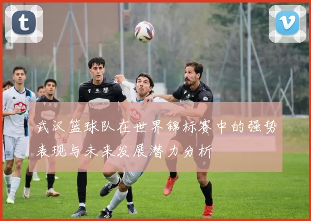 武汉篮球队在世界锦标赛中的强势表现与未来发展潜力分析