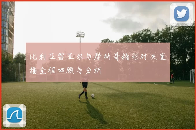 比利亚雷亚尔与摩纳哥精彩对决直播全程回顾与分析