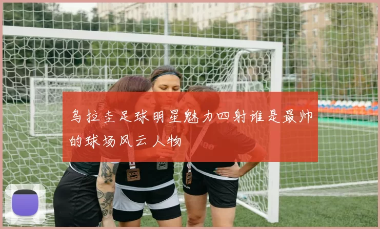 乌拉圭足球明星魅力四射谁是最帅的球场风云人物