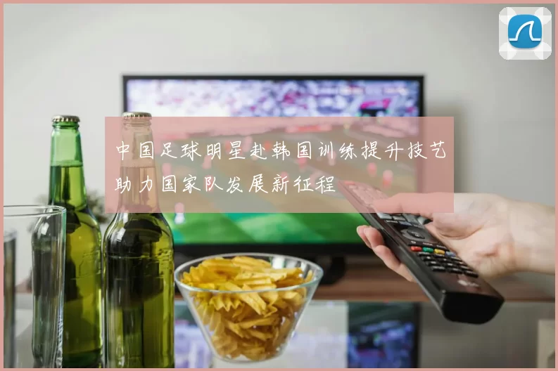 中国足球明星赴韩国训练提升技艺助力国家队发展新征程