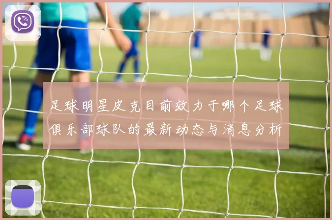 足球明星皮克目前效力于哪个足球俱乐部球队的最新动态与消息分析