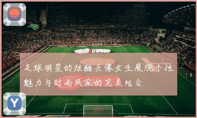 足球明星的炫酷头像女生展现个性魅力与时尚风采的完美结合
