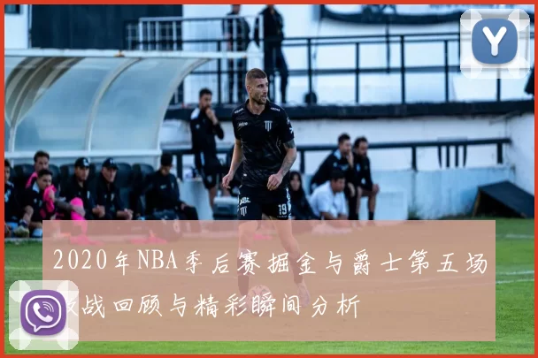 2020年NBA季后赛掘金与爵士第五场激战回顾与精彩瞬间分析