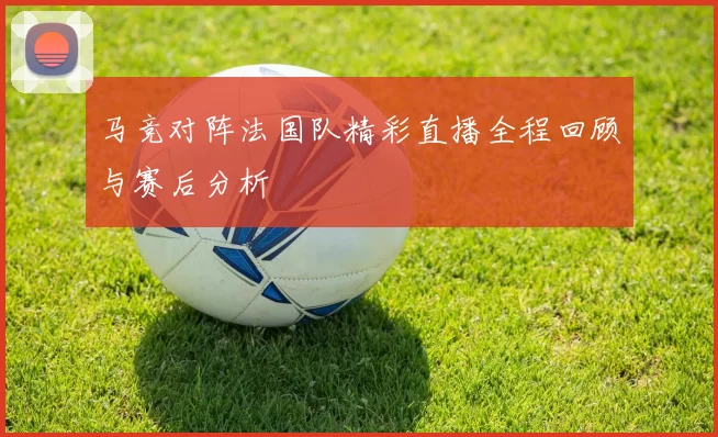 马竞对阵法国队精彩直播全程回顾与赛后分析