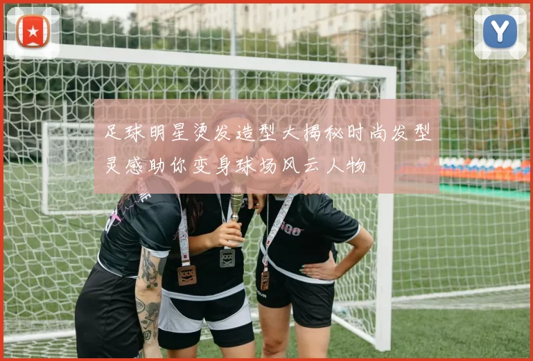 足球明星烫发造型大揭秘时尚发型灵感助你变身球场风云人物