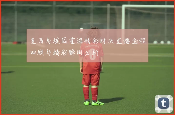 皇马与埃因霍温精彩对决直播全程回顾与精彩瞬间分析