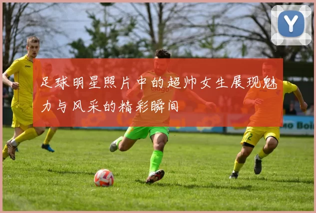 足球明星照片中的超帅女生展现魅力与风采的精彩瞬间