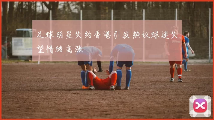 足球明星失约香港引发热议球迷失望情绪高涨