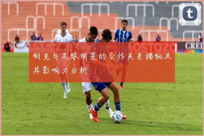 耐克与足球明星的合作关系揭秘及其影响力分析