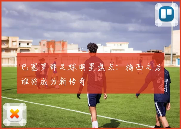 巴塞罗那足球明星盘点：梅西之后谁将成为新传奇