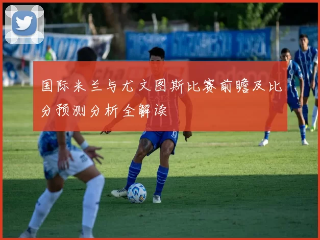 国际米兰与尤文图斯比赛前瞻及比分预测分析全解读